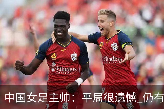 中国女足主帅：平局很遗憾 仍有信心以小组头名出线