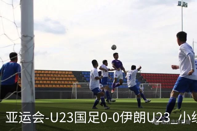 亚运会-U23国足0-0伊朗U23 小组第2末轮将战阿联酋 吴曦远射中框
