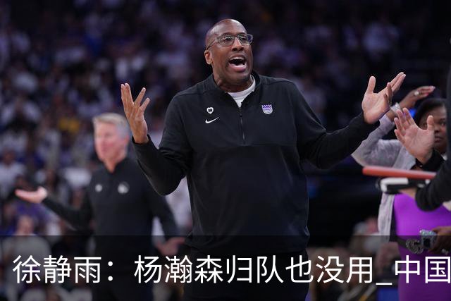 徐静雨：杨瀚森归队也没用 中国男篮跟日本已完全不是一个等级
